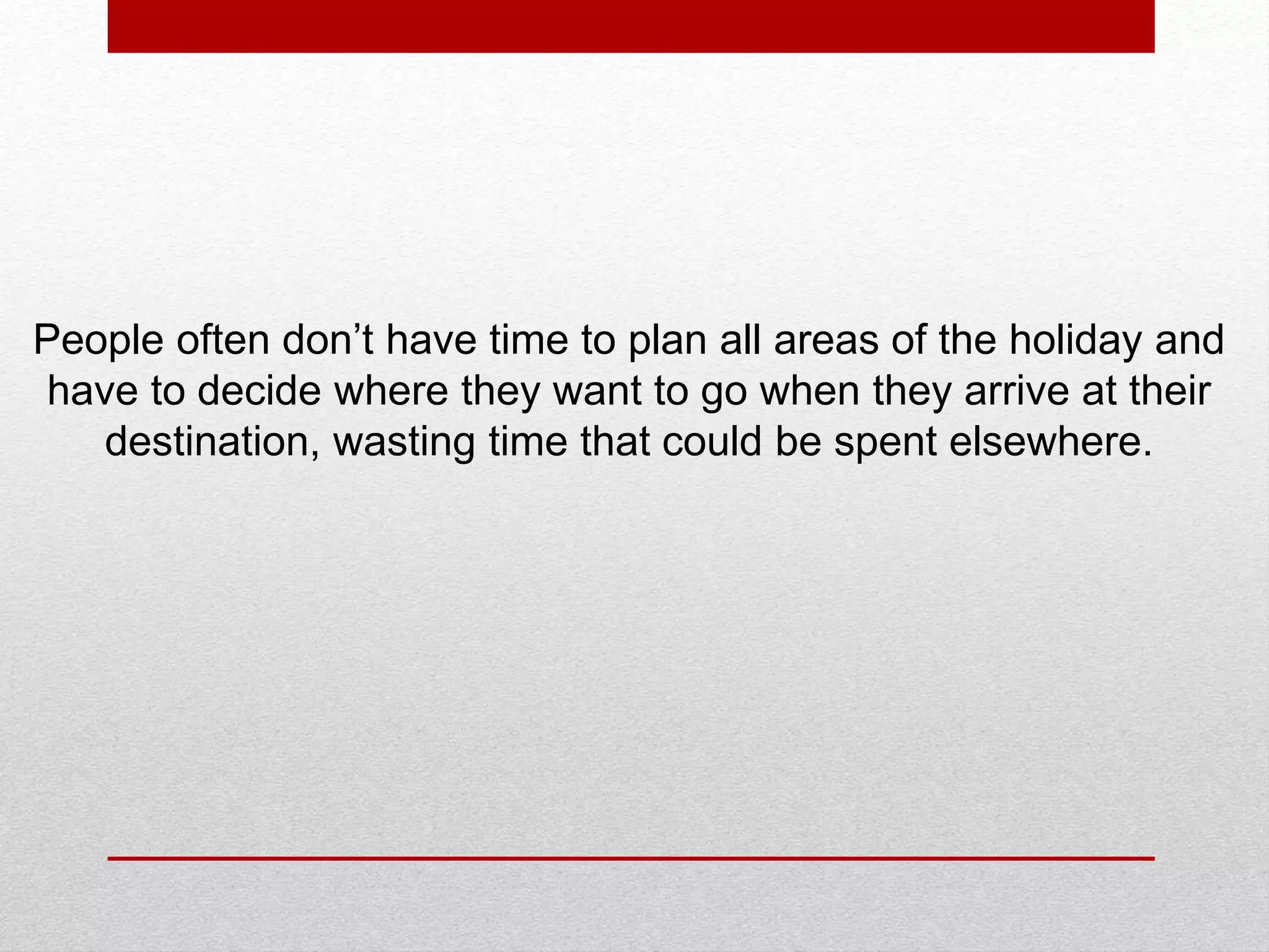 People often don’t have time to plan all areas of the holiday and
have to decide where they want to go when they arrive at their
destination, wasting time that could be spent elsewhere.
 