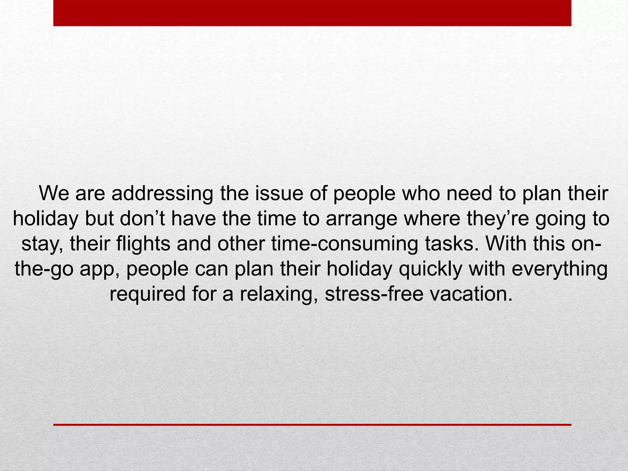 We are addressing the issue of people who need to plan their
holiday but don’t have the time to arrange where they’re going to
stay, their flights and other time-consuming tasks. With this on-
the-go app, people can plan their holiday quickly with everything
required for a relaxing, stress-free vacation.
 