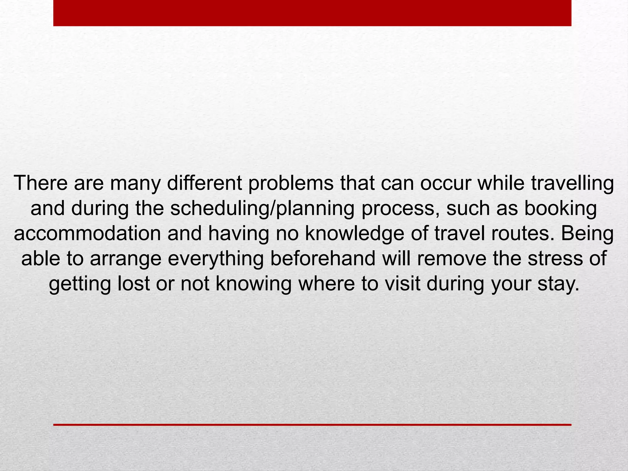 There are many different problems that can occur while travelling
and during the scheduling/planning process, such as booking
accommodation and having no knowledge of travel routes. Being
able to arrange everything beforehand will remove the stress of
getting lost or not knowing where to visit during your stay.
 