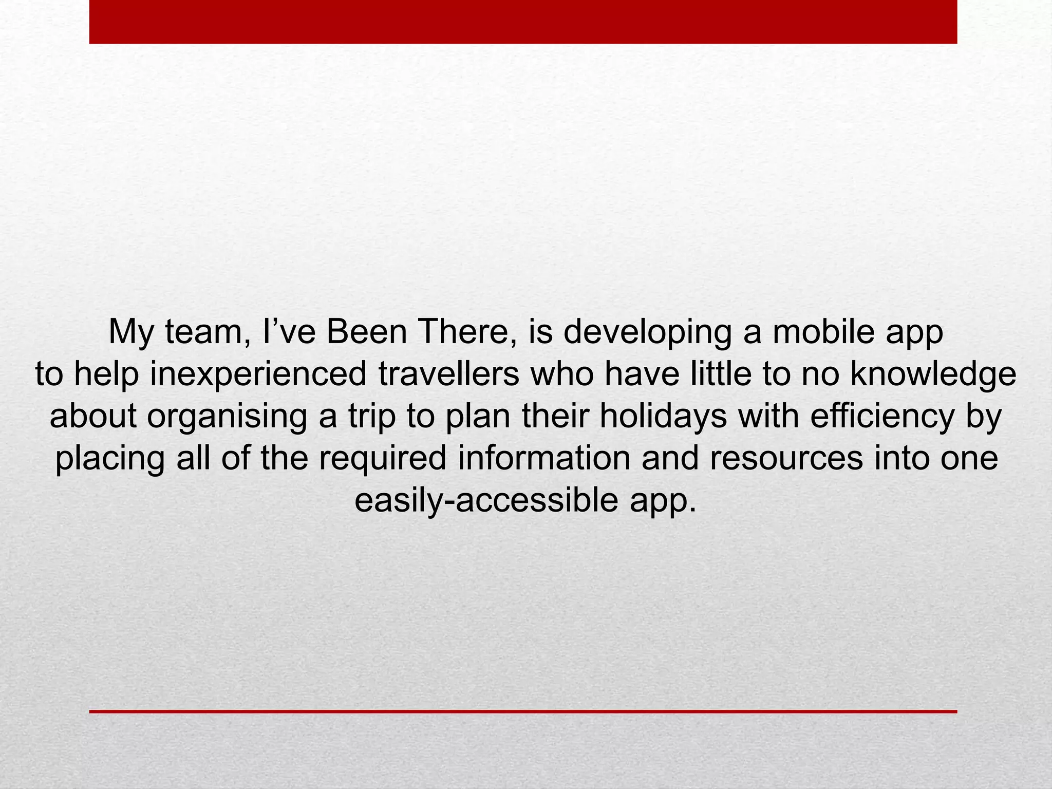 My team, I’ve Been There, is developing a mobile app
to help inexperienced travellers who have little to no knowledge
about organising a trip to plan their holidays with efficiency by
placing all of the required information and resources into one
easily-accessible app.
 