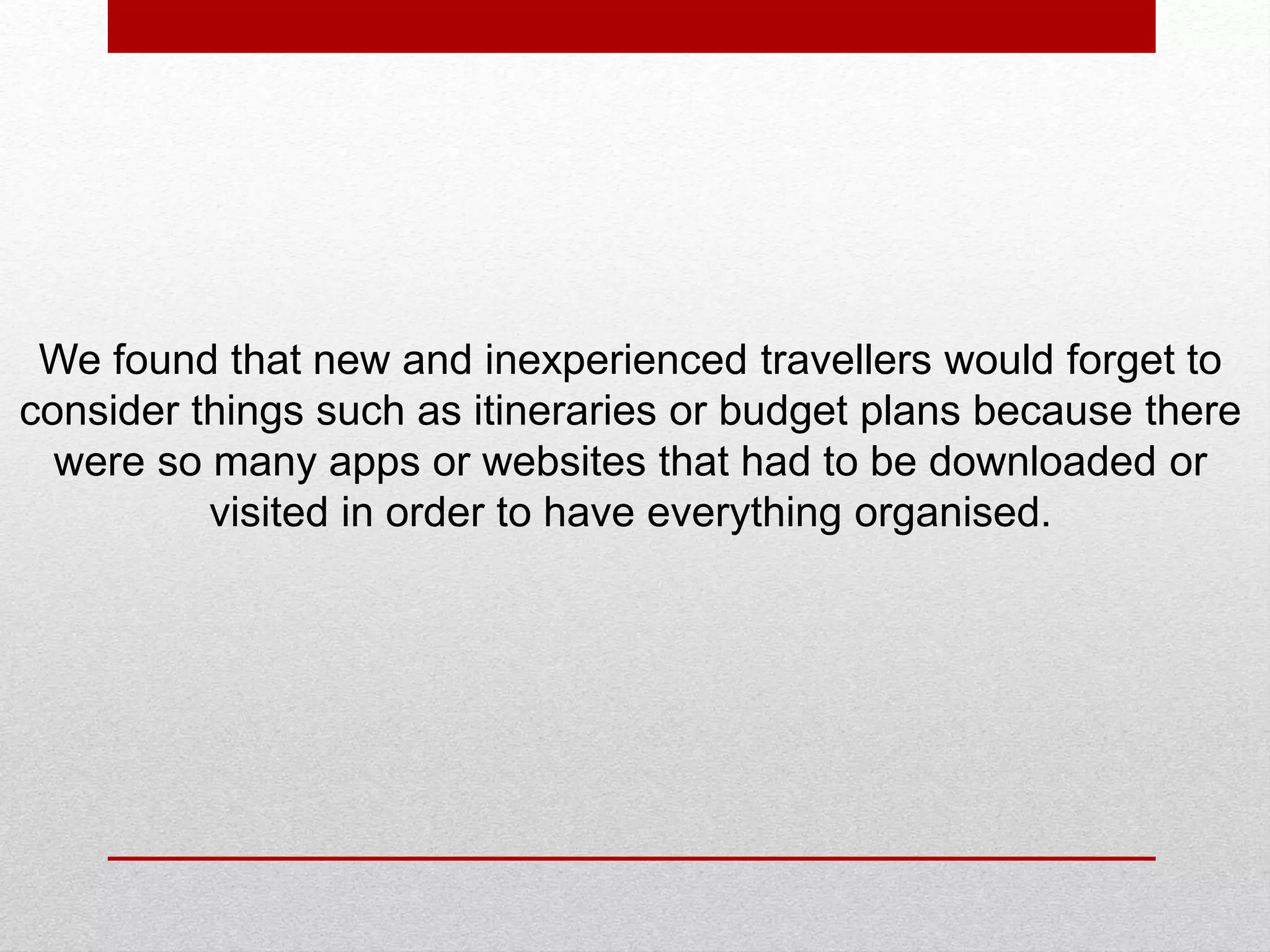 We found that new and inexperienced travellers would forget to
consider things such as itineraries or budget plans because there
were so many apps or websites that had to be downloaded or
visited in order to have everything organised.
 