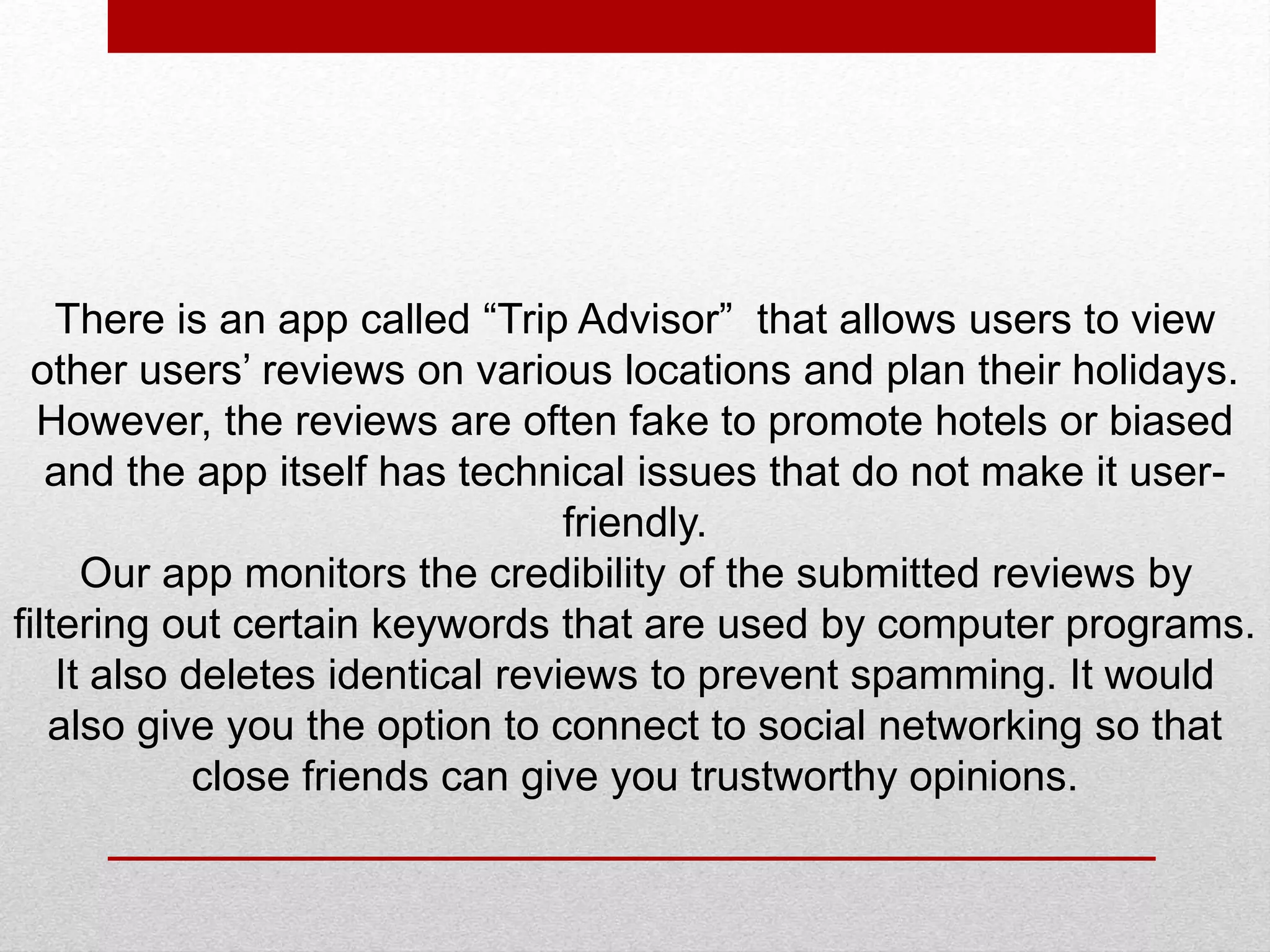 There is an app called “Trip Advisor” that allows users to view
other users’ reviews on various locations and plan their holidays.
However, the reviews are often fake to promote hotels or biased
and the app itself has technical issues that do not make it user-
friendly.
Our app monitors the credibility of the submitted reviews by
filtering out certain keywords that are used by computer programs.
It also deletes identical reviews to prevent spamming. It would
also give you the option to connect to social networking so that
close friends can give you trustworthy opinions.
 