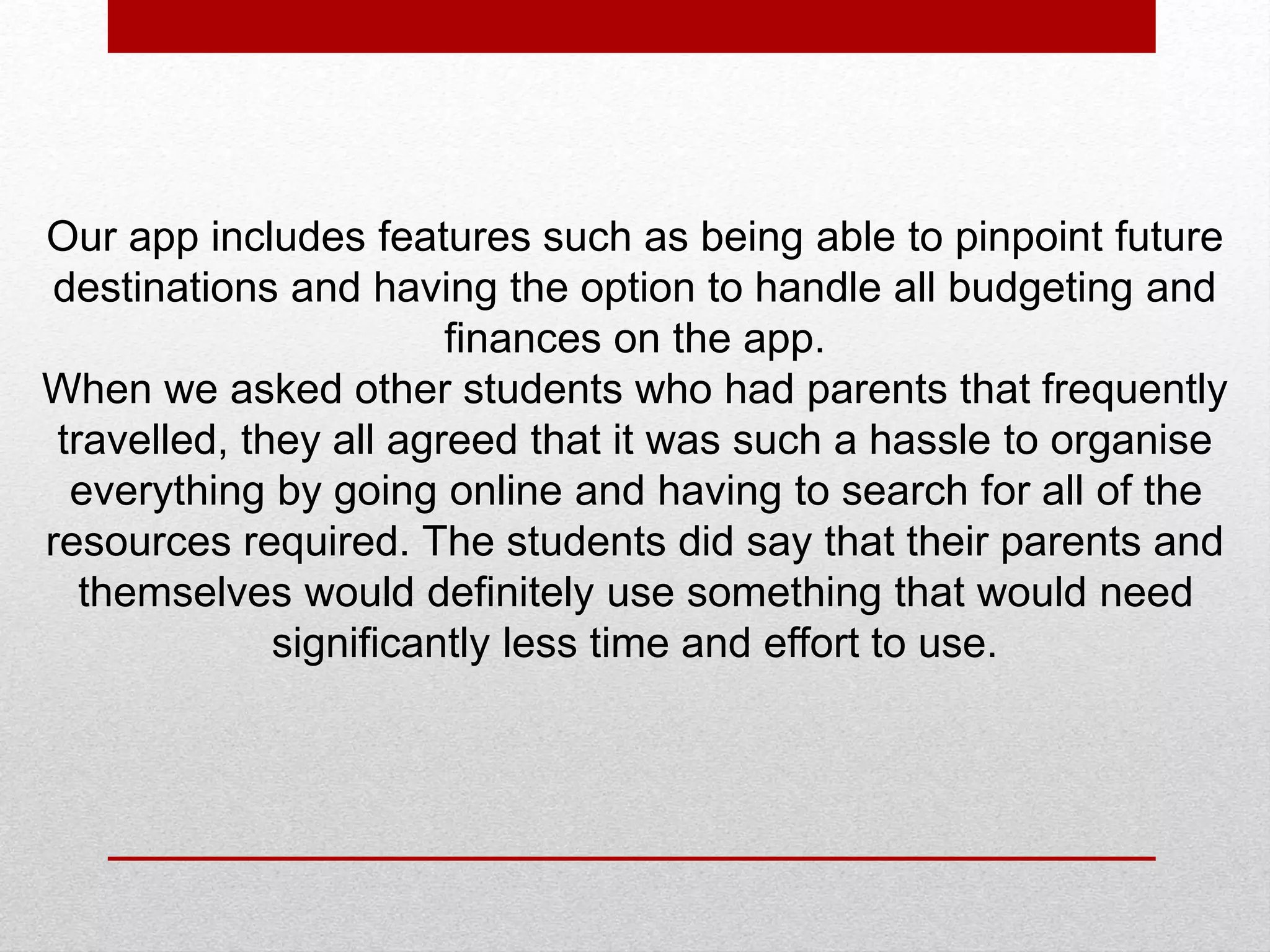 Our app includes features such as being able to pinpoint future
destinations and having the option to handle all budgeting and
finances on the app.
When we asked other students who had parents that frequently
travelled, they all agreed that it was such a hassle to organise
everything by going online and having to search for all of the
resources required. The students did say that their parents and
themselves would definitely use something that would need
significantly less time and effort to use.
 