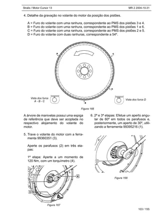Stralis / Motor Cursor 13 MR 2 2004-10-31
4. Detalhe da gravação no volante do motor da posição dos pistões.
A = Furo do volante com uma ranhura, correspondente ao PMS dos pistões 3 e 4.
B = Furo do volante com uma ranhura, correspondente ao PMS dos pistões 1 e 6.
C = Furo do volante com uma ranhura, correspondente ao PMS dos pistões 2 e 5.
D = Furo do volante com duas ranhuras, correspondente a 54º.
103 / 155
A árvore de manivelas possui uma espiga
de referência que deve ser acoplada no
respectivo alojamento do volante do
motor.
5. Trave o volante do motor com a ferra-
menta 99360351 (3).
Aperte os parafusos (2) em três eta-
pas:
1ª etapa: Aperte a um momento de
120 Nm, com um torquímetro (4).
6. 2ª e 3ª etapas: Efetue um aperto angu-
lar de 60º em todos os parafusos e,
posteriormente, um aperto de 30º, utili-
zando a ferramenta 99395216 (1).
Figura 166
Figura 167
Figura 168
Vista dos furos
A - B - C
Vista dos furos D
 