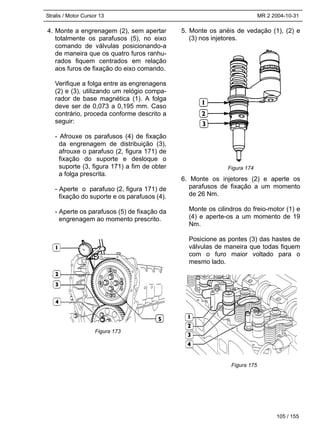 Stralis / Motor Cursor 13 MR 2 2004-10-31
105 / 155
4. Monte a engrenagem (2), sem apertar
totalmente os parafusos (5), no eixo
comando de válvulas posicionando-a
de maneira que os quatro furos ranhu-
rados fiquem centrados em relação
aos furos de fixação do eixo comando.
Verifique a folga entre as engrenagens
(2) e (3), utilizando um relógio compa-
rador de base magnética (1). A folga
deve ser de 0,073 a 0,195 mm. Caso
contrário, proceda conforme descrito a
seguir:
- Afrouxe os parafusos (4) de fixação
da engrenagem de distribuição (3),
afrouxe o parafuso (2, figura 171) de
fixação do suporte e desloque o
suporte (3, figura 171) a fim de obter
a folga prescrita.
- Aperte o parafuso (2, figura 171) de
fixação do suporte e os parafusos (4).
- Aperte os parafusos (5) de fixação da
engrenagem ao momento prescrito.
5. Monte os anéis de vedação (1), (2) e
(3) nos injetores.
6. Monte os injetores (2) e aperte os
parafusos de fixação a um momento
de 26 Nm.
Monte os cilindros do freio-motor (1) e
(4) e aperte-os a um momento de 19
Nm.
Posicione as pontes (3) das hastes de
válvulas de maneira que todas fiquem
com o furo maior voltado para o
mesmo lado.
Figura 173
Figura 174
Figura 175
 
