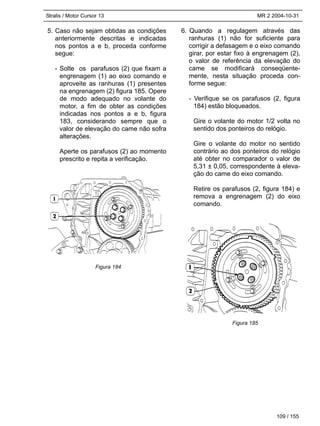 Stralis / Motor Cursor 13 MR 2 2004-10-31
109 / 155
5. Caso não sejam obtidas as condições
anteriormente descritas e indicadas
nos pontos a e b, proceda conforme
segue:
- Solte os parafusos (2) que fixam a
engrenagem (1) ao eixo comando e
aproveite as ranhuras (1) presentes
na engrenagem (2) figura 185. Opere
de modo adequado no volante do
motor, a fim de obter as condições
indicadas nos pontos a e b, figura
183, considerando sempre que o
valor de elevação do came não sofra
alterações.
Aperte os parafusos (2) ao momento
prescrito e repita a verificação.
6. Quando a regulagem através das
ranhuras (1) não for suficiente para
corrigir a defasagem e o eixo comando
girar, por estar fixo à engrenagem (2),
o valor de referência da elevação do
came se modificará conseqüente-
mente, nesta situação proceda con-
forme segue:
- Verifique se os parafusos (2, figura
184) estão bloqueados.
Gire o volante do motor 1/2 volta no
sentido dos ponteiros do relógio.
Gire o volante do motor no sentido
contrário ao dos ponteiros do relógio
até obter no comparador o valor de
5,31 ± 0,05, correspondente à eleva-
ção do came do eixo comando.
Retire os parafusos (2, figura 184) e
remova a engrenagem (2) do eixo
comando.
Figura 184
Figura 185
 