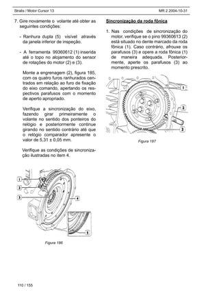 Stralis / Motor Cursor 13 MR 2 2004-10-31
7. Gire novamente o volante até obter as
seguintes condições:
- Ranhura dupla (5) visível através
da janela inferior de inspeção.
- A ferramenta 99360612 (1) inserida
até o topo no alojamento do sensor
de rotações do motor (2) e (3).
Monte a engrenagem (2), figura 185,
com os quatro furos ranhurados cen-
trados em relação ao furo de fixação
do eixo comando, apertando os res-
pectivos parafusos com o momento
de aperto apropriado.
Verifique a sincronização do eixo,
fazendo girar primeiramente o
volante no sentido dos ponteiros do
relógio e posteriormente continue
girando no sentido contrário até que
o relógio comparador apresente o
valor de 5,31 ± 0,05 mm.
Verifique as condições de sincroniza-
ção ilustradas no item 4.
Sincronização da roda fônica
1. Nas condições de sincronização do
motor, verifique se o pino 99360613 (2)
está situado no dente marcado da roda
fônica (1). Caso contrário, afrouxe os
parafusos (3) e opere a roda fônica (1)
de maneira adequada. Posterior-
mente, aperte os parafusos (3) ao
momento prescrito.
110 / 155
Figura 186
Figura 187
 