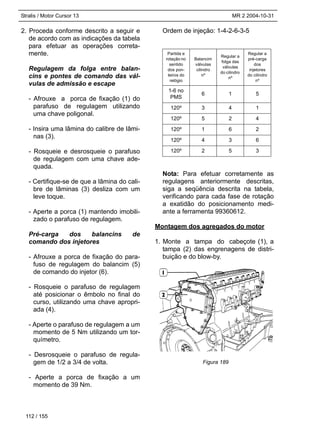 Stralis / Motor Cursor 13 MR 2 2004-10-31
2. Proceda conforme descrito a seguir e
de acordo com as indicações da tabela
para efetuar as operações correta-
mente.
Regulagem da folga entre balan-
cins e pontes de comando das vál-
vulas de admissão e escape
- Afrouxe a porca de fixação (1) do
parafuso de regulagem utilizando
uma chave poligonal.
- Insira uma lâmina do calibre de lâmi-
nas (3).
- Rosqueie e desrosqueie o parafuso
de regulagem com uma chave ade-
quada.
- Certifique-se de que a lâmina do cali-
bre de lâminas (3) desliza com um
leve toque.
- Aperte a porca (1) mantendo imobili-
zado o parafuso de regulagem.
Pré-carga dos balancins de
comando dos injetores
- Afrouxe a porca de fixação do para-
fuso de regulagem do balancim (5)
de comando do injetor (6).
- Rosqueie o parafuso de regulagem
até posicionar o êmbolo no final do
curso, utilizando uma chave apropri-
ada (4).
- Aperte o parafuso de regulagem a um
momento de 5 Nm utilizando um tor-
químetro.
- Desrosqueie o parafuso de regula-
gem de 1/2 a 3/4 de volta.
- Aperte a porca de fixação a um
momento de 39 Nm.
Ordem de injeção: 1-4-2-6-3-5
Nota: Para efetuar corretamente as
regulagens anteriormente descritas,
siga a seqüência descrita na tabela,
verificando para cada fase de rotação
a exatidão do posicionamento medi-
ante a ferramenta 99360612.
Montagem dos agregados do motor
1. Monte a tampa do cabeçote (1), a
tampa (2) das engrenagens de distri-
buição e do blow-by.
Partida e
rotação no
sentido
dos pon-
teiros do
relógio
Balancim
válvulas
cilindro
nº
Regular a
folga das
válvulas
do cilindro
nº
Regular a
pré-carga
dos
injetores
do cilindro
nº
1-6 no
PMS
6 1 5
120º 3 4 1
120º 5 2 4
120º 1 6 2
120º 4 3 6
120º 2 5 3
112 / 155
Figura 189
 