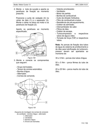 Stralis / Motor Cursor 13 MR 2 2004-10-31
113 / 155
2. Monte o tubo de sucção e aperte os
parafusos de fixação ao momento
prescrito.
Posicione a junta de vedação (4) no
cárter de óleo (1) e o separador (3).
Monte o cárter no bloco do motor e os
parafusos de fixação (2).
Aperte os parafusos ao momento
especificado.
3. Monte e conecte os componentes
que seguem:
- Grupo termostato.
- Tensor de correia automático.
- Bomba d’água.
- Alternador.
- Correia de comando.
Esquema de montagem da correia de comando
do ventilador - bomba d’água - alternador
1. Alternador
2. Ventilador
3. Bomba d’água
4. Árvore de manivelas
- Volante amortecedor.
- Ventilador.
- Motor de partida.
- Bomba de combustível.
- Cubo da direção hidráulica.
- Filtro de combustível e tubos.
- Resistência de pré-aquecimento.
- Coletor de admissão.
- Intercambiador de calor.
- Filtros de óleo.
- Coletor de escape.
- Turbocompressor e respectivos
tubos de água e óleo.
- Tomada de força (TdF) e respectivos
tubos.
Nota: As porcas de fixação dos tubos
de água do sistema de arrefecimento e
de óleo para lubrificação do turbocom-
pressor devem ser apertados ao
momento de:
35 ± 5 Nm - porcas dos tubos d’água.
55 ± 5 Nm - porca fêmea do tubo de
óleo.
20 a 25 Nm - porca macho do tubo de
óleo.
Figura 190
Figura 191
 