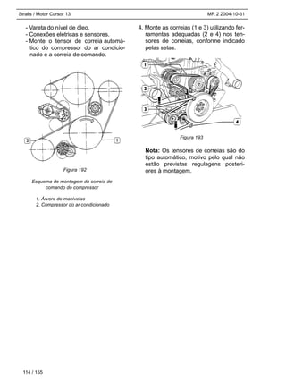 Stralis / Motor Cursor 13 MR 2 2004-10-31
- Vareta do nível de óleo.
- Conexões elétricas e sensores.
- Monte o tensor de correia automá-
tico do compressor do ar condicio-
nado e a correia de comando.
Esquema de montagem da correia de
comando do compressor
1. Árvore de manivelas
2. Compressor do ar condicionado
4. Monte as correias (1 e 3) utilizando fer-
ramentas adequadas (2 e 4) nos ten-
sores de correias, conforme indicado
pelas setas.
Nota: Os tensores de correias são do
tipo automático, motivo pelo qual não
estão previstas regulagens posteri-
ores à montagem.
114 / 155
Figura 192
Figura 193
 