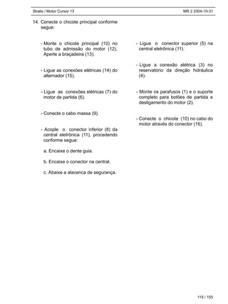 Stralis / Motor Cursor 13 MR 2 2004-10-31
119 / 155
14. Conecte o chicote principal conforme
segue:
- Monte o chicote principal (10) no
tubo de admissão do motor (12).
Aperte a braçadeira (13).
- Ligue as conexões elétricas (14) do
alternador (15).
- Ligue as conexões elétricas (7) do
motor de partida (6).
- Conecte o cabo massa (9).
- Acople o conector inferior (8) da
central eletrônica (11), procedendo
conforme segue:
a. Encaixe o dente guia.
b. Encaixe o conector na central.
c. Abaixe a alavanca de segurança.
- Ligue o conector superior (5) na
central eletrônica (11).
- Ligue a conexão elétrica (3) no
reservatório da direção hidráulica
(4).
- Monte os parafusos (1) e o suporte
completo para botões de partida e
desligamento do motor (2).
- Conecte o chicote (10) no cabo do
motor através do conector (16).
 