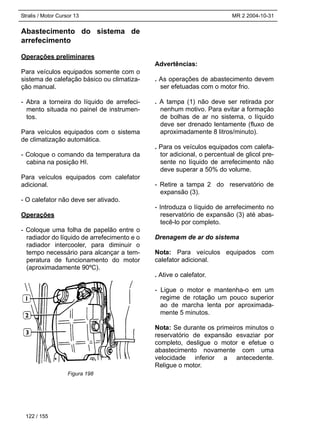 Stralis / Motor Cursor 13 MR 2 2004-10-31
Abastecimento do sistema de
arrefecimento
Operações preliminares
Para veículos equipados somente com o
sistema de calefação básico ou climatiza-
ção manual.
- Abra a torneira do líquido de arrefeci-
mento situada no painel de instrumen-
tos.
Para veículos equipados com o sistema
de climatização automática.
- Coloque o comando da temperatura da
cabina na posição HI.
Para veículos equipados com calefator
adicional.
- O calefator não deve ser ativado.
Operações
- Coloque uma folha de papelão entre o
radiador do líquido de arrefecimento e o
radiador intercooler, para diminuir o
tempo necessário para alcançar a tem-
peratura de funcionamento do motor
(aproximadamente 90ºC).
Advertências:
. As operações de abastecimento devem
ser efetuadas com o motor frio.
. A tampa (1) não deve ser retirada por
nenhum motivo. Para evitar a formação
de bolhas de ar no sistema, o líquido
deve ser drenado lentamente (fluxo de
aproximadamente 8 litros/minuto).
. Para os veículos equipados com calefa-
tor adicional, o percentual de glicol pre-
sente no líquido de arrefecimento não
deve superar a 50% do volume.
- Retire a tampa 2 do reservatório de
expansão (3).
- Introduza o líquido de arrefecimento no
reservatório de expansão (3) até abas-
tecê-lo por completo.
Drenagem de ar do sistema
Nota: Para veículos equipados com
calefator adicional.
. Ative o calefator.
- Ligue o motor e mantenha-o em um
regime de rotação um pouco superior
ao de marcha lenta por aproximada-
mente 5 minutos.
Nota: Se durante os primeiros minutos o
reservatório de expansão esvaziar por
completo, desligue o motor e efetue o
abastecimento novamente com uma
velocidade inferior a antecedente.
Religue o motor.
122 / 155
Figura 198
 