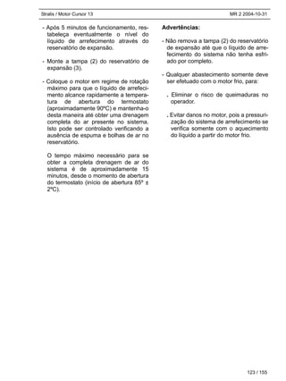 Stralis / Motor Cursor 13 MR 2 2004-10-31
123 / 155
- Após 5 minutos de funcionamento, res-
tabeleça eventualmente o nível do
líquido de arrefecimento através do
reservatório de expansão.
- Monte a tampa (2) do reservatório de
expansão (3).
- Coloque o motor em regime de rotação
máximo para que o líquido de arrefeci-
mento alcance rapidamente a tempera-
tura de abertura do termostato
(aproximadamente 90ºC) e mantenha-o
desta maneira até obter uma drenagem
completa do ar presente no sistema.
Isto pode ser controlado verificando a
ausência de espuma e bolhas de ar no
reservatório.
O tempo máximo necessário para se
obter a completa drenagem de ar do
sistema é de aproximadamente 15
minutos, desde o momento de abertura
do termostato (início de abertura 85º ±
2ºC).
Advertências:
- Não remova a tampa (2) do reservatório
de expansão até que o líquido de arre-
fecimento do sistema não tenha esfri-
ado por completo.
- Qualquer abastecimento somente deve
ser efetuado com o motor frio, para:
. Eliminar o risco de queimaduras no
operador.
. Evitar danos no motor, pois a pressuri-
zação do sistema de arrefecimento se
verifica somente com o aquecimento
do líquido a partir do motor frio.
 
