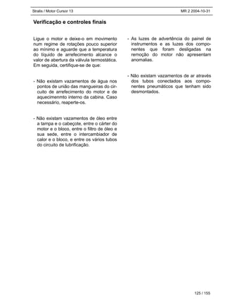 Stralis / Motor Cursor 13 MR 2 2004-10-31
125 / 155
Verificação e controles finais
Ligue o motor e deixe-o em movimento
num regime de rotações pouco superior
ao mínimo e aguarde que a temperatura
do líquido de arrefecimento alcance o
valor de abertura da válvula termostática.
Em seguida, certifique-se de que:
- Não existam vazamentos de água nos
pontos de união das mangueiras do cir-
cuito de arrefecimento do motor e de
aquecimenmto interno da cabina. Caso
necessário, reaperte-os.
- Não existam vazamentos de óleo entre
a tampa e o cabeçote, entre o cárter do
motor e o bloco, entre o filtro de óleo e
sua sede, entre o intercambiador de
calor e o bloco, e entre os vários tubos
do circuito de lubrificação.
- As luzes de advertência do painel de
instrumentos e as luzes dos compo-
nentes que foram desligadas na
remoção do motor não apresentam
anomalias.
- Não existam vazamentos de ar através
dos tubos conectados aos compo-
nentes pneumáticos que tenham sido
desmontados.
 