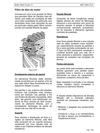 Stralis / Motor Cursor 13 MR 2 2004-10-31
Filtro de óleo do motor
Consiste em uma nova geração de filtros
que permitem filtrar de maneira mais efi-
ciente, pois estão em condições de reter
uma maior quantidade de partículas com
dimensões muito mais reduzidas do que
as partículas retidas pelos filtros conven-
cionais com parede filtrante de papel.
Enrolamento externo de espiral
Os elementos filtrantes estão estreita-
mente envolvidos por um espiral, a fim de
que cada dobra fique firmemente fixa ao
espiral em relação a outras.
Ele permite o uso uniforme das paredes,
inclusive nas condições mais severas,
como por exemplo: nas partidas a frio
com fluidos de elevada viscosidade. Além
disto, ele garante uma distribuição uni-
forme do fluxo através de todo compri-
mento do elemento filtrante, com a
conseqüente otimização da perda de
carga e de sua vida útil no serviço.
Suporte
Para otimizar a distribuição do fluxo e a
rigidez do elemento filtrante, este filtro
está composto de um suporte exclusivo
constituído por uma robusta rede de
náilon e por material sintético de elevada
resistência.
Parede filtrante
Composto de fibras inorgânicas inertes
ligadas através de resina de fabricação
exclusiva a uma estrutura com poros de
tamanho escalar. A parede é fabricada
exclusivamente aplicando procedimen-
tos de precisão e efetuando rigorosos
controles de qualidade.
Resistência
Uma firme parede filtrante e uma robusta
rede de náilon conferem maior resistên-
cia, especialmente durante as partidas a
frio e para períodos prolongados de uso.
O fluxo do filtro permanece constante e
confiável durante toda sua vida útil e
entre elemento e elemento, independen-
temente de variações nas condições de
serviço.
Partes estruturais
As juntas onde está montado o elemento
filtrante garantem uma perfeita estan-
queidade entre o mesmo e a carcaça,
eliminando os riscos de vazamento e
mantendo constante o fluxo do filtro.
Base resistente à corrosão e um robusto
núcleo metálico interno completam a
estrutura do elemento filtrante.
A adoção destes dispositivos de elevada
filtração, até o momento utilizados
somente em processos industriais, per-
mite:
- Retardar o desgaste dos componentes
do motor.
- Conservar o fluxo e as características
do óleo e reduzir, por conseqüência, a
freqüência de troca.
Figura 207
129 / 155
 
