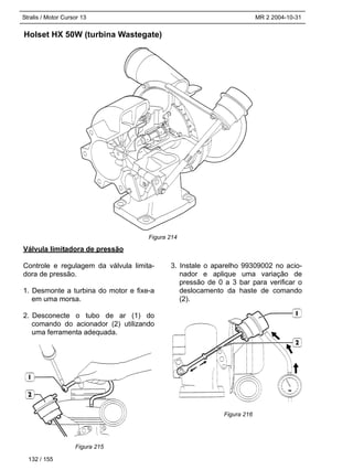 Stralis / Motor Cursor 13 MR 2 2004-10-31
Holset HX 50W (turbina Wastegate)
132 / 155
Válvula limitadora de pressão
Controle e regulagem da válvula limita-
dora de pressão.
1. Desmonte a turbina do motor e fixe-a
em uma morsa.
2. Desconecte o tubo de ar (1) do
comando do acionador (2) utilizando
uma ferramenta adequada.
3. Instale o aparelho 99309002 no acio-
nador e aplique uma variação de
pressão de 0 a 3 bar para verificar o
deslocamento da haste de comando
(2).
Figura 214
Figura 215
Figura 216
 