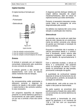 Stralis / Motor Cursor 13 MR 2 2004-10-31
Injetor-bomba
O injetor-bomba é formado por:
- Êmbolo
- Pulverizador
- Eletroválvula
Injetor-bomba
1. Anel de vedação combustível/óleo
2. Anel de vedação combustível/gases/óleo
3. Anel de vedação combustível/gases de escape
Êmbolo
O êmbolo é acionado por um balancim
comandado diretamente pelo excêntrico
do eixo comando de válvulas.
O êmbolo garante a alta pressão de
abastecimento, com curso de retorno
obtido mediante mola de retração.
Pulverizador
As concessionárias estão autorizadas a
efetuarem somente a diagnose do
sistema de injeção e não podem reparar
o injetor-bomba e tão somente substituí-
lo caso necessário.
Um programa específico de diagnose
presente na central eletrônica gerencia o
funcionamento de cada injetor (desativa
um por vez e controla o fluxo dos outros
cinco).
A diagnose permite distinguir defeitos de
origem elétrica daqueles de origem
mecânica/hidráulica, além de indicar os
injetores-bomba que estão danificados.
Portanto, é necessário interpretar correta-
mente todas as mensagens de erros
diagnosticadas pela central.
Os defeitos nos injetores têm como única
solução a substituição dos mesmos.
Eletroválvula
A solenóide, que se excita em cada fase
ativa do ciclo, através de um sinal prove-
niente da central, comanda uma válvula
de gaveta que intercepta a tubulação de
envio do êmbolo.
Enquanto a solenóide não é excitada, a
válvula permanece aberta e o combus-
tível é bombeado, porém retorna pela
respectiva tubulação, com pressão nor-
mal de trabalho de aproximadamente 5
bar.
Com a solenóide excitada, a válvula se
fecha e o combustível, não podendo
entrar na tubulação de retorno, é bom-
beado no pulverizador de alta pressão,
provocando a elevação da agulha.
A quantidade de combustível injetada
depende do tempo de fechamento da vál-
vula de gaveta e, portanto, da duração da
excitação da solenóide.
A eletroválvula está unida ao corpo do
injetor e não pode ser desmontada.
Na parte superior se encontram dois
parafusos para a fixação dos cabos elétri-
cos provenientes da central eletrônica de
comando.
Para garantir a transmissão do sinal,
aperte os parafusos a um momento de
1,36 a 1,92 Nm com um torquímetro
apropriado.
Figura 221
135 / 155
 