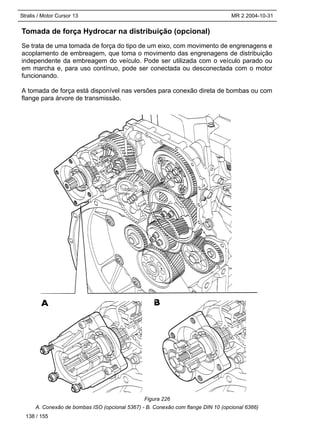 Stralis / Motor Cursor 13 MR 2 2004-10-31
Tomada de força Hydrocar na distribuição (opcional)
Se trata de uma tomada de força do tipo de um eixo, com movimento de engrenagens e
acoplamento de embreagem, que toma o movimento das engrenagens de distribuição
independente da embreagem do veículo. Pode ser utilizada com o veículo parado ou
em marcha e, para uso contínuo, pode ser conectada ou desconectada com o motor
funcionando.
A tomada de força está disponível nas versões para conexão direta de bombas ou com
flange para árvore de transmissão.
A. Conexão de bombas ISO (opcional 5367) - B. Conexão com flange DIN 10 (opcional 6366)
138 / 155
Figura 226
 