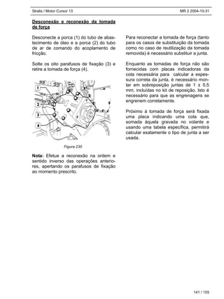 Stralis / Motor Cursor 13 MR 2 2004-10-31
141 / 155
Desconexão e reconexão da tomada
de força
Desconecte a porca (1) do tubo de abas-
tecimento de óleo e a porca (2) do tubo
de ar de comando do acoplamento de
fricção.
Solte os oito parafusos de fixação (3) e
retire a tomada de força (4).
Nota: Efetue a reconexão na ordem e
sentido inverso das operações anterio-
res, apertando os parafusos de fixação
ao momento prescrito.
Para reconectar a tomada de força (tanto
para os casos de substituição da tomada
como no caso de reutilização da tomada
removida) é necessário substituir a junta.
Enquanto as tomadas de força não são
fornecidas com placas indicadoras da
cota necessária para calcular a espes-
sura correta da junta, é necessário mon-
tar em sobreposição juntas de 1 ± 0,5
mm, incluídas no kit de reposição. Isto é
necessário para que as engrenagens se
engrenem corretamente.
Próximo à tomada de força será fixada
uma placa indicando uma cota que,
somada àquela gravada no volante e
usando uma tabela específica, permitirá
calcular exatamente o tipo de junta a ser
usada.
Figura 230
 