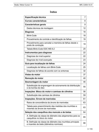 Stralis / Motor Cursor 13 MR 2 2004-10-31
Índice
Especificação técnica 7
Curvas características 8
Características gerais 9
Dados técnicos de montagem 12
Diagnose 18
Blink-Code 18
Procedimento de controle e identificação de falhas 18
Procedimento para cancelar a memória de falhas desde o
posto de condução
19
Tabela Blink-Code EDC MS 6.2 20
Instrumentos para diagnose 22
Diagnose de nível superior 22
Diagnose de nível avançado 23
Guia para localização de falhas 24
Localização de falhas com Blink-Code 25
Diagnose de falhas de acordo com os sintomas 32
Vistas do motor 37
Remoção do motor 40
Desmontagem do motor 46
Substituição da engrenagem de acionamento da distribuição
e da bomba de óleo
55
Inspeções: Bloco do motor e camisas de cilindros 56
Substituição das camisas de cilindros 59
Inspeções: Árvore de manivelas 61
Raios de concordância da árvore de manivelas 63
Tabela para preenchimento das medidas dos munhões e
moentes da árvore de manivelas
63
Seleção dos casquilhos dos mancais e de bielas 64
A. Definição da classe de diâmetro dos alojamentos para os
casquilhos no bloco do motor
65
B. Definição da classe de diâmetro dos munhões principais
e moentes de biela (diâmetros nominais)
66
3 / 155
 