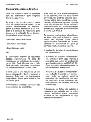 Stralis / Motor Cursor 13 MR 2 2004-10-31
24 / 155
Guia para localização de falhas
Uma boa diagnose deve ser realizada
com os instrumentos para diagnose
fabricados pela Iveco.
Ao entrar com o veículo numa concessio-
nária, são obtidas as informações com as
devidas considerações do condutor,
porém a primeira intervenção a ser reali-
zada é a conexão do instrumento para
diagnose e a realização de um diagnós-
tico detalhado e completo com:
- Leitura da memória de falhas
- Leitura dos parâmetros
- Diagnóstico do motor
- Etc.
É conveniente imprimir os resultados
obtidos, especialmente no caso da
necessidade de solicitação da assistên-
cia do Help Desk. Recorde que o Help
Desk não aceita solicitações de assistên-
cia baseadas somente no Blink-Code.
O Blink-Code é um instrumento útil em
alguns casos porém não deve substituir a
diagnose feita com os instrumentos
Iveco, já que oferece somente indicações
de caráter geral.
Outro fator que favorece a solicitação dos
inconvenientes é a experiência.
Para suprir em parte a falta de experiên-
cia do operador, com este novo sistema
eletrônico, não existindo sistemas poste-
riores a utilizar como referência, publica-
mos nas páginas que seguem, um guia
para a localização das falhas elaborado
pelo Treinamento em conjunto com espe-
cialistas que projetaram e desenvolveram
a central EDC MS 6.2.
Tampouco a localização de falhas (é con-
veniente subtraí-la) substitui o instru-
mento para diagnose, porém oferece
ajuda adicional, tratando-se de um con-
densado de experiências de quem já
conhece detalhadamente o sistema.
A localização de falhas é constituída por
duas fases distintas:
- A primeira é a busca de falhas mecâni-
cas, através do Blink-Code refere-se a
anomalias que podem ser diretamente
reconhecidas pela central EDC MS 6.2.
Estas anomalias são principalmente de
natureza elétrica ou eletrônica.
- A segunda é a busca de falhas mecâni-
cas, efetuada de acordo com os sinto-
mas, onde se detecta possíveis
anomalias não identificadas pela cen-
tral eletrônica. Estas anomalias são
principalmente de natureza mecânica
ou hidráulica.
A localização de falhas não substitui a
diagnose a ser efetuada com os instru-
mentos eletrônicos Iveco, tratando-se
somente de um complemento do diag-
nóstico em referência.
 