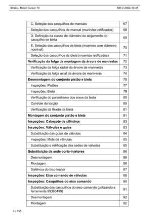 Stralis / Motor Cursor 13 MR 2 2004-10-31
C. Seleção dos casquilhos de mancais 67
Seleção dos casquilhos de mancal (munhões retificados) 68
D. Definição da classe de diâmetro do alojamento do
casquilho de biela
69
E. Seleção dos casquilhos de biela (moentes com diâmetro
nominal)
70
Seleção dos casquilhos de biela (moentes retificados) 71
Verificação da folga de montagem da árvore de manivelas 72
Verificação da folga radial da árvore de manivelas 73
Verificação da folga axial da árvore de manivelas 74
Desmontagem do conjunto pistão e biela 75
Inspeções: Pistões 77
Inspeções: Biela 79
Verificação do paralelismo dos eixos da biela 80
Controle da torção 80
Verificação da flexão da biela 81
Montagem do conjunto pistão e biela 81
Inspeções: Cabeçote de cilindros 83
Inspeções: Válvulas e guias 83
Substituição das guias de válvulas 84
Inspeções: Mola de válvulas 85
Substituição e retificação das sedes de válvulas 85
Substituição da sede porta-injetores 86
Desmontagem 86
Montagem 86
Saliência do bico injetor 87
Inspeções: Eixo comando de válvulas 88
Inspeções: Casquilhos do eixo comando 90
Substituição dos casquilhos do eixo comando (utilizando a
ferramenta 99360499)
91
Desmontagem 92
Montagem 92
4 / 155
 