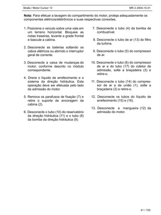 Stralis / Motor Cursor 13 MR 2 2004-10-31
Nota: Para efetuar a lavagem do compartimento do motor, proteja adequadamente os
componentes elétricos/eletrônicos e suas respectivas conexões.
41 / 155
1. Posicione o veículo sobre uma vala em
um terreno horizontal. Bloqueie as
rodas traseiras, levante a grade frontal
e bascule a cabina.
2. Desconecte as baterias soltando os
cabos elétricos ou abrindo o interruptor
geral de corrente.
3. Desconecte a caixa de mudanças do
motor, conforme descrito no módulo
correspondente.
4. Drene o líquido de arrefecimento e o
sistema da direção hidráulica. Esta
operação deve ser efetuada pelo lado
da admissão do motor.
5. Remova os parafusos de fixação (7) e
retire o suporte de ancoragem da
cabina (2).
6. Desconecte o tubo (10) do reservatório
da direção hidráulica (11) e o tubo (8)
da bomba da direção hidráulica (9).
7. Desconecte o tubo (4) da bomba de
combustível.
8. Desconecte o tubo de ar (13) do filtro
da turbina.
9. Desconecte o tubo (5) do compressor
de ar.
10. Desconecte o tubo (6) do compressor
de ar e do tubo (17) do coletor de
admissão, solte a braçadeira (3) e
retire-o.
11. Desconecte o tubo (14) do compres-
sor de ar e da união (1), solte a
braçadeira (3) e retire-o.
12. Desconecte os tubos do líquido de
arrefecimento (15) e (16).
13. Desconecte a mangueira (12) da
admissão do motor.
 