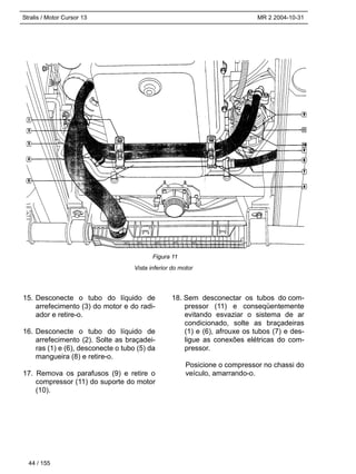Stralis / Motor Cursor 13 MR 2 2004-10-31
Vista inferior do motor
44 / 155
15. Desconecte o tubo do líquido de
arrefecimento (3) do motor e do radi-
ador e retire-o.
16. Desconecte o tubo do líquido de
arrefecimento (2). Solte as braçadei-
ras (1) e (6), desconecte o tubo (5) da
mangueira (8) e retire-o.
17. Remova os parafusos (9) e retire o
compressor (11) do suporte do motor
(10).
18. Sem desconectar os tubos do com-
pressor (11) e conseqüentemente
evitando esvaziar o sistema de ar
condicionado, solte as braçadeiras
(1) e (6), afrouxe os tubos (7) e des-
ligue as conexões elétricas do com-
pressor.
Posicione o compressor no chassi do
veículo, amarrando-o.
Figura 11
 