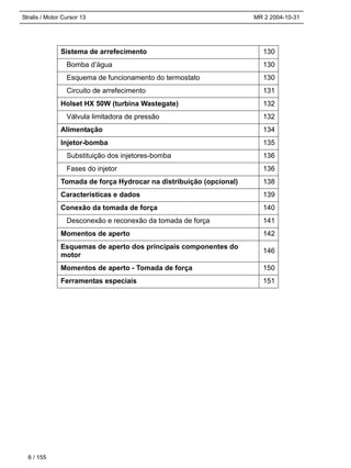 Stralis / Motor Cursor 13 MR 2 2004-10-31
Sistema de arrefecimento 130
Bomba d’água 130
Esquema de funcionamento do termostato 130
Circuito de arrefecimento 131
Holset HX 50W (turbina Wastegate) 132
Válvula limitadora de pressão 132
Alimentação 134
Injetor-bomba 135
Substituição dos injetores-bomba 136
Fases do injetor 136
Tomada de força Hydrocar na distribuição (opcional) 138
Características e dados 139
Conexão da tomada de força 140
Desconexão e reconexão da tomada de força 141
Momentos de aperto 142
Esquemas de aperto dos principais componentes do
motor
146
Momentos de aperto - Tomada de força 150
Ferramentas especiais 151
6 / 155
 