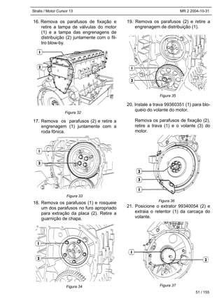 Stralis / Motor Cursor 13 MR 2 2004-10-31
51 / 155
16. Remova os parafusos de fixação e
retire a tampa de válvulas do motor
(1) e a tampa das engrenagens de
distribuição (2) juntamente com o fil-
tro blow-by.
17. Remova os parafusos (2) e retire a
engrenagem (1) juntamente com a
roda fônica.
18. Remova os parafusos (1) e rosqueie
um dos parafusos no furo apropriado
para extração da placa (2). Retire a
guarnição de chapa.
19. Remova os parafusos (2) e retire a
engrenagem de distribuição (1).
20. Instale a trava 99360351 (1) para blo-
queio do volante do motor.
Remova os parafusos de fixação (2),
retire a trava (1) e o volante (3) do
motor.
21. Posicione o extrator 99340054 (2) e
extraia o retentor (1) da carcaça do
volante.
Figura 32
Figura 33
Figura 34
Figura 35
Figura 36
Figura 37
 