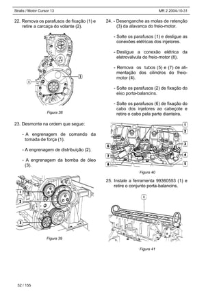 Stralis / Motor Cursor 13 MR 2 2004-10-31
22. Remova os parafusos de fixação (1) e
retire a carcaça do volante (2).
23. Desmonte na ordem que segue:
- A engrenagem de comando da
tomada de força (1).
- A engrenagem de distribuição (2).
- A engrenagem da bomba de óleo
(3).
24. - Desenganche as molas de retenção
(3) da alavanca do freio-motor.
- Solte os parafusos (1) e desligue as
conexões elétricas dos injetores.
- Desligue a conexão elétrica da
eletroválvula do freio-motor (8).
- Remova os tubos (5) e (7) de ali-
mentação dos cilindros do freio-
motor (4).
- Solte os parafusos (2) de fixação do
eixo porta-balancins.
- Solte os parafusos (6) de fixação do
cabo dos injetores ao cabeçote e
retire o cabo pela parte dianteira.
25. Instale a ferramenta 99360553 (1) e
retire o conjunto porta-balancins.
52 / 155
Figura 38
Figura 39
Figura 40
Figura 41
 
