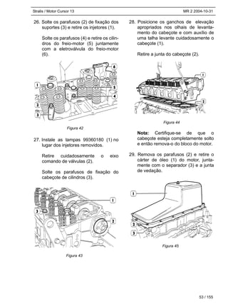 Stralis / Motor Cursor 13 MR 2 2004-10-31
53 / 155
26. Solte os parafusos (2) de fixação dos
suportes (3) e retire os injetores (1).
Solte os parafusos (4) e retire os cilin-
dros do freio-motor (5) juntamente
com a eletroválvula do freio-motor
(6).
27. Instale as tampas 99360180 (1) no
lugar dos injetores removidos.
Retire cuidadosamente o eixo
comando de válvulas (2).
Solte os parafusos de fixação do
cabeçote de cilindros (3).
28. Posicione os ganchos de elevação
apropriados nos olhais de levanta-
mento do cabeçote e com auxílio de
uma talha levante cuidadosamente o
cabeçote (1).
Retire a junta do cabeçote (2).
Nota: Certifique-se de que o
cabeçote esteja completamente solto
e então remova-o do bloco do motor.
29. Remova os parafusos (2) e retire o
cárter de óleo (1) do motor, junta-
mente com o separador (3) e a junta
de vedação.
Figura 42
Figura 43
Figura 44
Figura 45
 