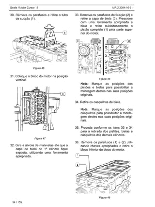 Stralis / Motor Cursor 13 MR 2 2004-10-31
30. Remova os parafusos e retire o tubo
de sucção (1).
31. Coloque o bloco do motor na posição
vertical.
32. Gire a árvore de manivelas até que a
capa de biela do 1º cilindro fique
exposta, utilizando uma ferramenta
apropriada.
33. Remova os parafusos de fixação (2) e
retire a capa de biela (3). Pressione
com uma ferramenta apropriada a
biela e retire cuidadosamente o
pistão completo (1) pela parte supe-
rior do motor.
Nota: Marque as posições dos
pistões e bielas para possibilitar a
montagem destes nas suas posições
originais.
34. Retire os casquilhos de biela.
Nota: Marque as posições dos
casquilhos para possibilitar a monta-
gem destes nas suas posições origi-
nais.
35. Proceda conforme os itens 33 e 34
para a retirada dos pistões, bielas e
casquilhos dos demais cilindros.
36. Remova os parafusos (1) e (2) utili-
zando chaves apropriadas e retire o
bloco inferior do bloco do motor.
54 / 155
Figura 46
Figura 47
Figura 48
Figura 49
 