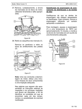 Stralis / Motor Cursor 13 MR 2 2004-10-31
55 / 155
37. Remova, cuidadosamente, a árvore
de manivelas (2) do bloco do motor,
utilizando ferramenta e talha apropri-
adas.
38. Retire os casquilhos dos mancais (1).
Remova os parafusos e retire os
bicos de arrefecimento dos pistões
(2).
Nota: Uma vez concluída a desmon-
tagem do motor, efetue uma minu-
ciosa limpeza de seus componentes
e uma inspeção adequada.
Nas páginas que seguem são apre-
sentadas as instruções relativas às
inspeções e às principais medições
que devem ser efetuadas, a fim de
identificar as condições em que se
encontram cada um dos compo-
nentes e a possibilidade de eventual
reutilização.
Substituição da engrenagem de acio-
namento da distribuição e da bomba
de óleo
Certifique-se de que os dentes da
engrenagem não estejam desgastados
ou danificados. Caso contrário, remova a
engrenagem utilizando um extrator
apropriado e substitua-a.
Para montagem, aqueça a engrenagem
(1) a uma temperatura de 180ºC por
aproximadamente 15 minutos, e monte-a
na árvore de manivelas (2) com auxílio de
uma ferramentra adequada.
Figura 50
Figura 51
Figura 52
 