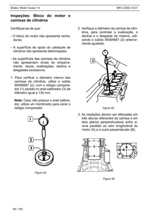 Stralis / Motor Cursor 13 MR 2 2004-10-31
Inspeções: Bloco do motor e
camisas de cilindros
Certifique-se de que:
- O bloco do motor não apresenta racha-
duras.
- A superfície de apoio do cabeçote de
cilindros não apresenta deformações.
- As superfícies das camisas de cilindros
não apresentam sinais de emperra-
mento, riscos, ovalizações, declive e
desgastes excessivos.
1. Para verificar o diâmetro interno das
camisas de cilindros, utilize o súbito
99395687 (2), com o relógio compara-
dor (1) zerado no anel calibrador (3) de
diâmetro igual a 135 mm.
Nota: Caso não possua o anel calibra-
dor, utilize um micrômetro para zerar o
relógio comparador.
2. Verifique o diâmetro da camisa de cilin-
dros, para controlar a ovalização, o
declive e o desgaste da mesma, utili-
zando o súbito 99395687 (2) anterior-
mente ajustado.
3. As medições devem ser efetuadas em
três alturas diferentes da camisa e em
dois planos perpendiculares entre si:
uma paralela ao eixo longitudinal do
motor (A) e a outra perpendicular (B).
56 / 155
Figura 53
Figura 54
Figura 55
2
 