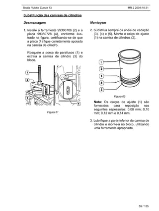 Stralis / Motor Cursor 13 MR 2 2004-10-31
59 / 155
Substituição das camisas de cilindros
Desmontagem
1. Instale a ferramenta 99360706 (2) e a
placa 99360728 (4), conforme ilus-
trado na figura, certificando-se de que
a placa (4) fique corretamente apoiada
na camisa de cilindro.
Rosqueie a porca do parafusos (1) e
extraia a camisa de cilindro (3) do
bloco.
Montagem
2. Substitua sempre os anéis de vedação
(3), (4) e (5). Monte o calço de ajuste
(1) na camisa de cilindros (2).
Nota: Os calços de ajuste (1) são
fornecidos para reposição nas
seguintes espessuras: 0,08 mm; 0,10
mm; 0,12 mm e 0,14 mm.
3. Lubrifique a parte inferior da camisa de
cilindro e monte-a no bloco, utilizando
uma ferramenta apropriada.
Figura 61
Figura 62
 