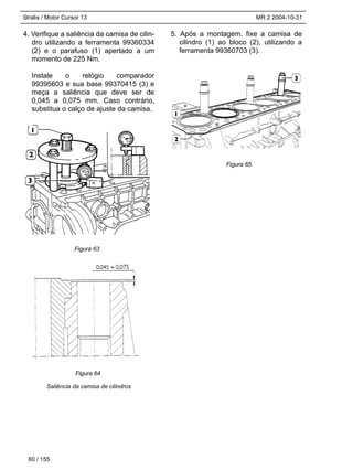 Stralis / Motor Cursor 13 MR 2 2004-10-31
4. Verifique a saliência da camisa de cilin-
dro utilizando a ferramenta 99360334
(2) e o parafuso (1) apertado a um
momento de 225 Nm.
Instale o relógio comparador
99395603 e sua base 99370415 (3) e
meça a saliência que deve ser de
0,045 a 0,075 mm. Caso contrário,
substitua o calço de ajuste da camisa.
Saliência da camisa de cilindros
5. Após a montagem, fixe a camisa de
cilindro (1) ao bloco (2), utilizando a
ferramenta 99360703 (3).
60 / 155
Figura 63
Figura 64
Figura 65
 