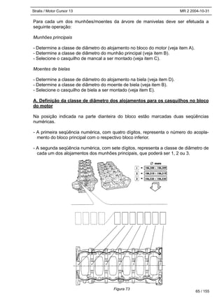 Stralis / Motor Cursor 13 MR 2 2004-10-31
Para cada um dos munhões/moentes da árvore de manivelas deve ser efetuada a
seguinte operação:
Munhões principais
- Determine a classe de diâmetro do alojamento no bloco do motor (veja item A).
- Determine a classe de diâmetro do munhão principal (veja item B).
- Selecione o casquilho de mancal a ser montado (veja item C).
Moentes de bielas
- Determine a classe de diâmetro do alojamento na biela (veja item D).
- Determine a classe de diâmetro do moente de biela (veja item B).
- Selecione o casquilho de biela a ser montado (veja item E).
A. Definição da classe de diâmetro dos alojamentos para os casquilhos no bloco
do motor
Na posição indicada na parte dianteira do bloco estão marcadas duas seqüências
numéricas.
- A primeira seqüência numérica, com quatro dígitos, representa o número do acopla-
mento do bloco principal com o respectivo bloco inferior.
- A segunda seqüência numérica, com sete dígitos, representa a classe de diâmetro de
cada um dos alojamentos dos munhões principais, que poderá ser 1, 2 ou 3.
65 / 155
Figura 73
 