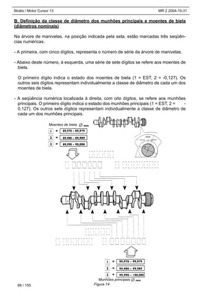 Stralis / Motor Cursor 13 MR 2 2004-10-31
66 / 155
B. Definição da classe de diâmetro dos munhões principais e moentes de biela
(diâmetros nominais)
Na árvore de manivelas, na posição indicada pela seta, estão marcadas três seqüên-
cias numéricas.
- A primeira, com cinco dígitos, representa o número de série da árvore de manivelas.
- Abaixo deste número, à esquerda, uma série de sete dígitos se refere aos moentes de
biela.
O primeiro dígito indica o estado dos moentes de biela (1 = EST, 2 = -0,127). Os
outros seis dígitos representam individualmente a classe de diâmetro de cada um dos
moentes de biela.
- A seqüência numérica localizada à direita, com oito dígitos, se refere aos munhões
principais. O primeiro dígito indica o estado dos munhões principais (1 = EST, 2 = -
0,127). Os outros sete dígitos representam individualmente a classe de diâmetro de
cada um dos munhões principais.
Figura 74
Moentes de biela
Munhões principais
 