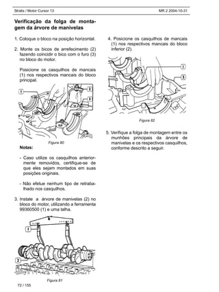Stralis / Motor Cursor 13 MR 2 2004-10-31
Verificação da folga de monta-
gem da árvore de manivelas
1. Coloque o bloco na posição horizontal.
2. Monte os bicos de arrefecimento (2)
fazendo coincidir o bico com o furo (3)
no bloco do motor.
Posicione os casquilhos de mancais
(1) nos respectivos mancais do bloco
principal.
Notas:
- Caso utilize os casquilhos anterior-
mente removidos, certifique-se de
que eles sejam montados em suas
posições originais.
- Não efetue nenhum tipo de retraba-
lhado nos casquilhos.
3. Instale a árvore de manivelas (2) no
bloco do motor, utilizando a ferramenta
99360500 (1) e uma talha.
4. Posicione os casquilhos de mancais
(1) nos respectivos mancais do bloco
inferior (2).
5. Verifique a folga de montagem entre os
munhões principais da árvore de
manivelas e os respectivos casquilhos,
conforme descrito a seguir.
72 / 155
Figura 80
Figura 81
Figura 82
 