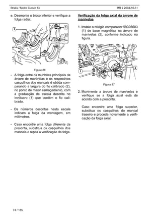 Stralis / Motor Cursor 13 MR 2 2004-10-31
e. Desmonte o bloco inferior e verifique a
folga radial.
- A folga entre os munhões principais da
árvore de manivelas e os respectivos
casquilhos dos mancais é obtida com-
parando a largura do fio calibrado (2),
no ponto de maior esmagamento, com
a graduação da escala descrita no
invólucro (1) que contém o fio cali-
brado.
- Os números descritos nesta escala
indicam a folga da montagem, em
milímetros.
- Caso encontre uma folga diferente da
prescrita, substitua os casquilhos dos
mancais e repita a verificação da folga.
Verificação da folga axial da árvore de
manivelas
1. Instale o relógio comparador 99395603
(1) de base magnética na árvore de
manivelas (2), conforme indicado na
figura.
2. Movimente a árvore de manivelas e
verifique se a folga axial está de
acordo com a prescrita.
Caso encontre uma folga superior,
substitua os casquilhos do mancal
traseiro e proceda novamente a verifi-
cação da folga axial.
74 / 155
Figura 87
Figura 86
 
