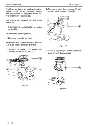 Stralis / Motor Cursor 13 MR 2 2004-10-31
Certifique-se de que os pistões não apre-
sentam sinais de engripamento, ranhu-
ras, rachaduras ou desgaste excessivo.
Caso contrário, substitua-os.
Os pistões são providos de três anéis
elásticos:
- O primeiro, de compressão, de seção
trapezoidal.
- O segundo, de compressão.
- O terceiro, raspador de óleo.
Os pistões são classificados nas classes
A e B, de acordo com seu diâmetro.
1. Remova os anéis (2) do pistão utili-
zando o alicate 99360184 (1).
2. Remova o anel de segurança (2) utili-
zando um alicate de pontas (1).
3. Remova o pino (1) do pistão, utilizando
uma ferramenta adequada.
76 / 155
Figura 89
Figura 90
Figura 91
 
