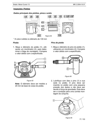 Stralis / Motor Cursor 13 MR 2 2004-10-31
Inspeções: Pistões
Dados principais dos pistões, pinos e anéis
* A cota é obtida no diâmetro de 130 mm
77 / 155
Pistão
1. Meça o diâmetro do pistão (1), utili-
zando um micrômetro (2), para deter-
minar a folga de montagem. Compare
o valor obtido com o especificado.
Nota: O diâmetro deve ser medido a
20 mm da base do corpo do pistão.
Pino do pistão
1. Meça o diâmetro do pino do pistão (1),
utilizando um micrômetro (2). Compare
o valor obtido com o especificado.
2. Lubrifique com óleo o pino (1) e sua
sede no pistão. O pino deve ser
inserido no pistão com uma pequena
pressão dos dedos e não deve sair
devido à força da gravidade. Esta deve
ser a condição para uma correta mon-
tagem do conjunto.
Figura 92
Figura 93
Figura 94
Figura 95
 