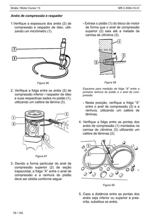 Stralis / Motor Cursor 13 MR 2 2004-10-31
Anéis de compressão e raspador
1.Verifique a espessura dos anéis (2) de
compressão e raspador de óleo, utili-
zando um micrômetro (1).
2. Verifique a folga entre os anéis (2) de
compressão inferior / raspador de óleo
e suas respectivas sedes no pistão (1),
utilizando um calibre de lâmina (3).
3. Devido a forma particular do anel de
compressão superior (2) de seção
trapezoidal, a folga “X” entre o anel de
compressão e a ranhura do pistão
deve ser obtida conforme segue:
- Extraia o pistão (1) do bloco do motor
de forma que o anel de compressão
superior (2) saia até a metade da
camisa de cilindros (3).
Esquema para medição da folga “X” entre a
primeira ranhura do pistão e o anel de com-
pressão
- Nesta posição, verifique a folga “X”
entre o anel de compressão (2) e a
ranhura, utilizando um calibre de
lâminas.
4. Verifique a folga entre as pontas dos
anéis de compressão (1) montados na
camisa de cilindros (3) utilizando um
calibre de lâminas (2).
5. Caso a distância entre as pontas dos
anéis seja inferior ou superior à pres-
crita, substitua os anéis.
78 / 155
Figura 96
Figura 97
Figura 98
Figura 99
 