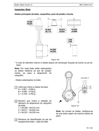 Stralis / Motor Cursor 13 MR 2 2004-10-31
79 / 155
Nota: Em cada biela estão estampados
os dados relativos ao par de acopla-
mento, ao peso e alojamento do
casquilho.
- Dados estampados na biela
Letra que indica a classe de peso
A = 4.661 - 4.694 g
B = 4.695 - 4.728 g
C = 4.729 - 4.762 g
Número que indica a seleção do
diâmetro do alojamento do casquilho
da biela
1 = 94,000 - 94,010 mm
2 = 94,011 - 94,020 mm
3 = 94,021 - 94,030 mm
Números de identificação do par de
acoplamento biela - capa de biela
Nota: Ao montar as bielas, certifique-se
de que todas sejam da mesma classe de
peso.
Inspeções: Biela
Dados principais da biela, casquilhos, pino do pistão e bucha
* A cota do diâmetro interno é obtida depois da introdução forçada da bucha no pé da
biela.
3
2
1
Figura 100
Figura 101
 