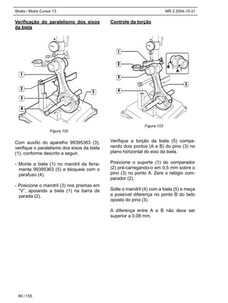 Stralis / Motor Cursor 13 MR 2 2004-10-31
Verificação do paralelismo dos eixos
da biela
Com auxílio do aparelho 99395363 (3),
verifique o paralelismo dos eixos da biela
(1), conforme descrito a seguir.
- Monte a biela (1) no mandril da ferra-
menta 99395363 (5) e bloqueie com o
parafuso (4).
- Posicione o mandril (3) nos prismas em
“V”, apoiando a biela (1) na barra de
parada (2).
Controle da torção
Verifique a torção da biela (5) compa-
rando dois pontos (A e B) do pino (3) no
plano horizontal do eixo da biela.
Posicione o suporte (1) do comparador
(2) pré-carregando-o em 0,5 mm sobre o
pino (3) no ponto A. Zere o relógio com-
parador (2).
Solte o mandril (4) com a biela (5) e meça
a possível diferença no ponto B do lado
oposto do pino (3).
A diferença entre A e B não deve ser
superior a 0,08 mm.
80 / 155
Figura 102
Figura 103
 