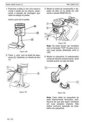 Stralis / Motor Cursor 13 MR 2 2004-10-31
1. Posicione a biela (1) em uma morsa e
monte o pistão (2) na mesma, obser-
vando a posição de montagem gra-
vada na cabeça do pistão.
Insira o pino (3) no pistão.
2. Trave o pino com os anéis de segu-
rança (2), utilizando um alicate de bico
(1).
3. Monte os anéis de compressão e ras-
pador de óleo (1) no pistão (2), utili-
zando o alicate 99360184 (3).
Nota: Os anéis devem ser montados
com a marcação “TOP” (4) para cima e
com suas pontas defasadas entre si
120º.
4. Monte os casquilhos (1) selecionados
conforme descrito anteriormente, tanto
na biela quanto na capa de biela.
Nota: Caso utilize os casquilhos da
biela anteriormente removidos, certi-
fique-se de que eles sejam montados
em suas posições originais. Não
efetue nenhuma operação de retra-
balho nos casquilhos.
82 / 155
Figura 106
Figura 107
Figura 108
Figura 109
1
3
2
 