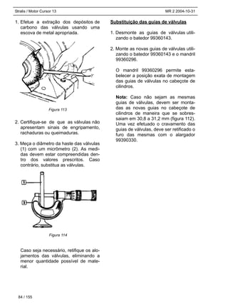 Stralis / Motor Cursor 13 MR 2 2004-10-31
1. Efetue a extração dos depósitos de
carbono das válvulas usando uma
escova de metal apropriada.
2. Certifique-se de que as válvulas não
apresentam sinais de engripamento,
rachaduras ou queimaduras.
3. Meça o diâmetro da haste das válvulas
(1) com um micrômetro (2). As medi-
das devem estar compreendidas den-
tro dos valores prescritos. Caso
contrário, substitua as válvulas.
Caso seja necessário, retifique os alo-
jamentos das válvulas, eliminando a
menor quantidade possível de mate-
rial.
Substituição das guias de válvulas
1. Desmonte as guias de válvulas utili-
zando o batedor 99360143.
2. Monte as novas guias de válvulas utili-
zando o batedor 99360143 e o mandril
99360296.
O mandril 99360296 permite esta-
belecer a posição exata de montagem
das guias de válvulas no cabeçote de
cilindros.
Nota: Caso não sejam as mesmas
guias de válvulas, devem ser monta-
das as novas guias no cabeçote de
cilindros de maneira que se sobres-
saiam em 30,8 a 31,2 mm (figura 112).
Uma vez efetuado o cravamento das
guias de válvulas, deve ser retificado o
furo das mesmas com o alargador
99390330.
84 / 155
Figura 113
Figura 114
 