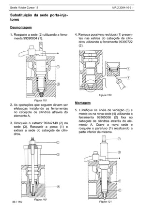 Stralis / Motor Cursor 13 MR 2 2004-10-31
Substituição da sede porta-inje-
tores
Desmontagem
1. Rosqueie a sede (2) utilizando a ferra-
menta 99390804 (1).
2. As operações que seguem devem ser
efetuadas instalando as ferramentas
no cabeçote de cilindros através do
elemento A.
3. Rosqueie o extrator 99342149 (2) na
sede (3). Rosqueie a porca (1) e
extraia a sede do cabeçote de cilin-
dros.
4. Remova possíveis resíduos (1) presen-
tes nas estrias do cabeçote de cilin-
dros utilizando a ferramenta 99390722
(2).
Montagem
5. Lubrifique os anéis de vedação (3) e
monte-os na nova sede (4) utilizando a
ferramenta 99365056 (2) fixa no
cabeçote de cilindros através do ele-
mento A. Crave a nova sede e
rosqueie o parafuso (1) recalcando a
parte inferior da mesma.
86 / 155
Figura 118
Figura 119
Figura 120
Figura 121
 