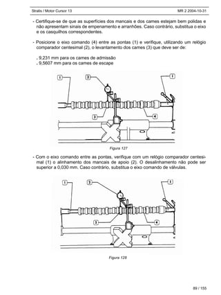 Stralis / Motor Cursor 13 MR 2 2004-10-31
- Certifique-se de que as superfícies dos mancais e dos cames estejam bem polidas e
não apresentam sinais de empenamento e arranhões. Caso contrário, substitua o eixo
e os casquilhos correspondentes.
- Posicione o eixo comando (4) entre as pontas (1) e verifique, utilizando um relógio
comparador centesimal (2), o levantamento dos cames (3) que deve ser de:
. 9,231 mm para os cames de admissão
. 9,5607 mm para os cames de escape
- Com o eixo comando entre as pontas, verifique com um relógio comparador centesi-
mal (1) o alinhamento dos mancais de apoio (2). O desalinhamento não pode ser
superior a 0,030 mm. Caso contrário, substitua o eixo comando de válvulas.
89 / 155
Figura 127
Figura 128
 